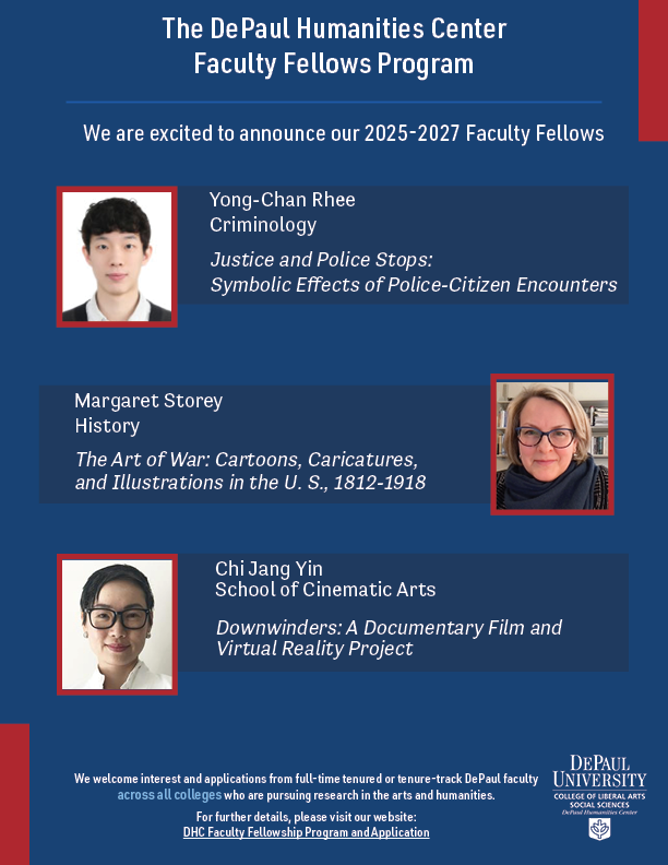 The DePaul Humanities Center Faculty Fellows Program. We are excited to announce our 2025-2027 Faculty Fellows. Yong-Chan Rhee, Criminology, Justice and Police Stops: Symbolic Effects of Police-Citizen Encounters. Margaret Storey, History, The Art of War: Cartoons, Caricatures, and Illustrations in the U.S., 1812-1918. Chi Jang Yin, School of Cinematic Arts, Downwinders: A Documentary Film and Virtual Reality Project.